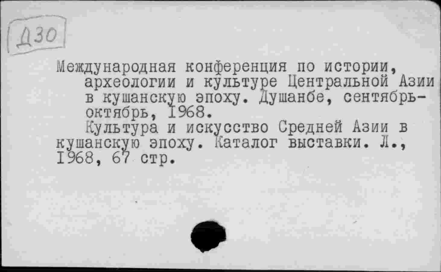 ﻿Международная конференция по истории, археологии и культуре Центральной Азии в кушанскую эпоху. Душанбе, сентябрь-октябрь, 1968.
Культура и искусство Средней Азии в кушанскую эпоху. Каталог выставки. Л., 1968, 67 стр.